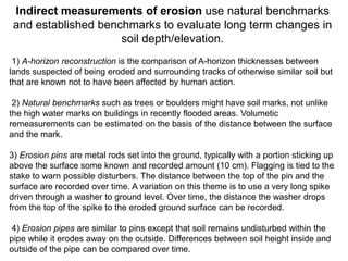 Indirect measurements of erosion use natural benchmarks
 and established benchmarks to evaluate long term changes in
                     soil depth/elevation.
 1) A-horizon reconstruction is the comparison of A-horizon thicknesses between
lands suspected of being eroded and surrounding tracks of otherwise similar soil but
that are known not to have been affected by human action.

 2) Natural benchmarks such as trees or boulders might have soil marks, not unlike
the high water marks on buildings in recently flooded areas. Volumetic
remeasurements can be estimated on the basis of the distance between the surface
and the mark.

3) Erosion pins are metal rods set into the ground, typically with a portion sticking up
above the surface some known and recorded amount (10 cm). Flagging is tied to the
stake to warn possible disturbers. The distance between the top of the pin and the
surface are recorded over time. A variation on this theme is to use a very long spike
driven through a washer to ground level. Over time, the distance the washer drops
from the top of the spike to the eroded ground surface can be recorded.

4) Erosion pipes are similar to pins except that soil remains undisturbed within the
pipe while it erodes away on the outside. Differences between soil height inside and
outside of the pipe can be compared over time.
 