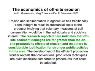 The economics of off-site erosion
    Karl L. Guntermann, Ming T. Lee and Earl R. Swanson - 1976


 Erosion and sedimentation in agriculture has traditionally
       been thought to result in substantial costs to the
      producer implying that voluntary measures at soil
   conservation would be in the individual's and society's
interest. The research reported here indicates that off-
   site sediment damages are far greater than the on-
  site productivity effects of erosion and that there is
considerable justification for stronger public policies
 in this area. The development of the efficient production
  frontier reveals that conventional production techniques
   are quite inefficient compared to procedures that could
                          be adopted.
 