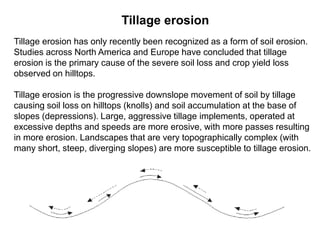 Tillage erosion
Tillage erosion has only recently been recognized as a form of soil erosion.
Studies across North America and Europe have concluded that tillage
erosion is the primary cause of the severe soil loss and crop yield loss
observed on hilltops.

Tillage erosion is the progressive downslope movement of soil by tillage
causing soil loss on hilltops (knolls) and soil accumulation at the base of
slopes (depressions). Large, aggressive tillage implements, operated at
excessive depths and speeds are more erosive, with more passes resulting
in more erosion. Landscapes that are very topographically complex (with
many short, steep, diverging slopes) are more susceptible to tillage erosion.
 