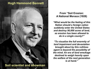 Hugh Hammond Bennett


                                  From “Soil Erosion:
                                A National Menace (1928)

                             “What would be the feeling of this
                               Nation should a foreign nation
                              suddenly enter the United States
                             and destroy 90,000 acres of land,
                               as erosion has been allowed to
                                   do in a single county?”

                              “To visualize the full enormity of
                              land impairment and devastation
                                brought about by this ruthless
                              agent is beyond the possibility of
                             the mind. An era of land wreckage
                               destined to weigh heavily upon
                             the welfare of the next generation
                                         is at hand.”

Soil scientist and showman
 