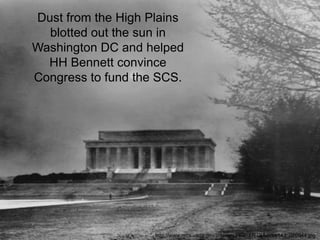 Dust from the High Plains
  blotted out the sun in
Washington DC and helped
  HH Bennett convince
Congress to fund the SCS.




                    http://www.nrcs.usda.gov/Internet/FSE_MEDIA/nrcs143_020944.jpg
 