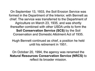 On September 13, 1933, the Soil Erosion Service was
formed in the Department of the Interior, with Bennett as
 chief. The service was transferred to the Department of
     Agriculture on March 23, 1935, and was shortly
 thereafter combined with other USDA units to form the
      Soil Conservation Service (SCS) by the Soil
   Conservation and Domestic Allotment Act of 1935.

  Hugh Bennett continued as chief, a position he held
            until his retirement in 1951.

 On October 20, 1994, the agency was renamed the
Natural Resources Conservation Service (NRCS) to
            reflect its broader mission.
 