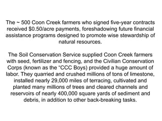 The ~ 500 Coon Creek farmers who signed five-year contracts
received $0.50/acre payments, foreshadowing future financial
assistance programs designed to promote wise stewardship of
                     natural resources.

 The Soil Conservation Service supplied Coon Creek farmers
with seed, fertilizer and fencing, and the Civilian Conservation
 Corps (known as the ―CCC Boys) provided a huge amount of
labor. They quarried and crushed millions of tons of limestone,
   installed nearly 29,000 miles of terracing, cultivated and
   planted many millions of trees and cleared channels and
  reservoirs of nearly 400,000 square yards of sediment and
        debris, in addition to other back-breaking tasks.
 