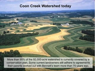 Coon Creek Watershed today




More than 95% of the 92,000-acre watershed is currently covered by a
conservation plan. Some current landowners still adhere to agreements
 their parents worked out with Bennett’s team more than 70 years ago.
 