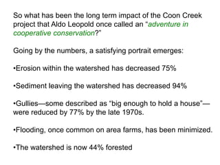 So what has been the long term impact of the Coon Creek
project that Aldo Leopold once called an ―adventure in
cooperative conservation?‖

Going by the numbers, a satisfying portrait emerges:

•Erosion within the watershed has decreased 75%

•Sediment leaving the watershed has decreased 94%

•Gullies—some described as ―big enough to hold a house‖—
were reduced by 77% by the late 1970s.

•Flooding, once common on area farms, has been minimized.

•The watershed is now 44% forested
 