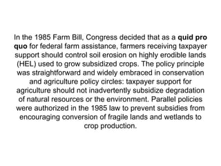 In the 1985 Farm Bill, Congress decided that as a quid pro
quo for federal farm assistance, farmers receiving taxpayer
support should control soil erosion on highly erodible lands
 (HEL) used to grow subsidized crops. The policy principle
 was straightforward and widely embraced in conservation
      and agriculture policy circles: taxpayer support for
 agriculture should not inadvertently subsidize degradation
  of natural resources or the environment. Parallel policies
 were authorized in the 1985 law to prevent subsidies from
  encouraging conversion of fragile lands and wetlands to
                       crop production.
 