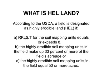 WHAT IS HEL LAND?
According to the USDA, a field is designated
      as highly erodible land (HEL) if:

a) RKLS/T for the soil mapping units equals
                 or exceeds 8.
 b) the highly erodible soil mapping units in
the field make up 33 percent or more of the
                field’s acreage or
  c) the highly erodible soil mapping units in
       the field equal 50 or more acres.
 