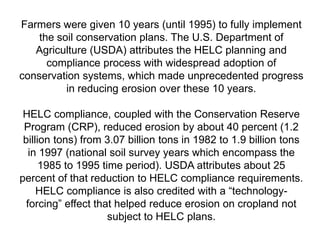 Farmers were given 10 years (until 1995) to fully implement
    the soil conservation plans. The U.S. Department of
   Agriculture (USDA) attributes the HELC planning and
      compliance process with widespread adoption of
conservation systems, which made unprecedented progress
          in reducing erosion over these 10 years.

 HELC compliance, coupled with the Conservation Reserve
 Program (CRP), reduced erosion by about 40 percent (1.2
 billion tons) from 3.07 billion tons in 1982 to 1.9 billion tons
   in 1997 (national soil survey years which encompass the
      1985 to 1995 time period). USDA attributes about 25
percent of that reduction to HELC compliance requirements.
     HELC compliance is also credited with a ―technology-
  forcing‖ effect that helped reduce erosion on cropland not
                     subject to HELC plans.
 