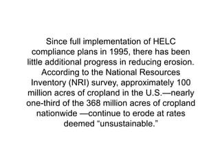 Since full implementation of HELC
  compliance plans in 1995, there has been
little additional progress in reducing erosion.
      According to the National Resources
  Inventory (NRI) survey, approximately 100
million acres of cropland in the U.S.—nearly
one-third of the 368 million acres of cropland
    nationwide —continue to erode at rates
            deemed ―unsustainable.‖
 