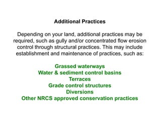 Additional Practices

  Depending on your land, additional practices may be
required, such as gully and/or concentrated flow erosion
  control through structural practices. This may include
 establishment and maintenance of practices, such as:

               Grassed waterways
         Water & sediment control basins
                    Terraces
            Grade control structures
                   Diversions
   Other NRCS approved conservation practices
 