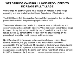 WET SPRINGS CAUSING ILLINOIS PRODUCERS TO
            INCREASE FALL TILLAGE
Wet springs the past two years have caused an increase in crop tillage,
according to a new study from the Illinois Department of Agriculture.

The 2011 Illinois Soil Conservation Transect Survey revealed that no-till crop
production has fallen five percentage points since 2009.

The farmers who switched production systems have not abandoned soil
conservation practices entirely, however. While the use of conventional tillage
increased during this period, so did the use of mulch-till, a practice that
leaves at least 30 percent of the residue from the previous crop on the
ground and, much like no-till, protects soil from erosion.

No-till farming still is the conservation practice of choice among Illinois
farmers. However, the gap between it and mulch-till has narrowed
considerably. The survey shows 21.4 percent of fields now are planted using
mulch-till, up from 20.7 percent in 2009 and 16.4 percent in 2006. No-till
usage has declined during the same span from a record-high of 33.2 percent
in 2006 to the current 24.2 percent.       http://www.agrimarketing.com/ss.php?id=71271
 