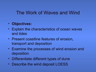 The Work of Waves and Wind

• Objectives:
• Explain the characteristics of ocean waves
  and tides
• Present coastline features of erosion,
  transport and deposition
• Examine the processes of wind erosion and
  deposition
• Differentiate different types of dune
• Describe the wind deposit LOESS
 
