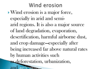  Wind  erosion is a major force,
 especially in arid and semi-
 arid regions. It is also a major source
 of land degradation, evaporation,
 desertification, harmful airborne dust,
 and crop damage—especially after
 being increased far above natural rates
 by human activities such
 as deforestation, urbanization,
 