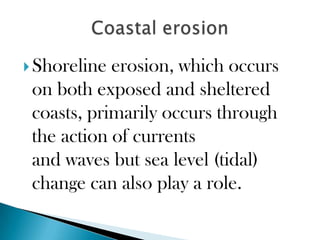  Shoreline erosion, which occurs
 on both exposed and sheltered
 coasts, primarily occurs through
 the action of currents
 and waves but sea level (tidal)
 change can also play a role.
 
