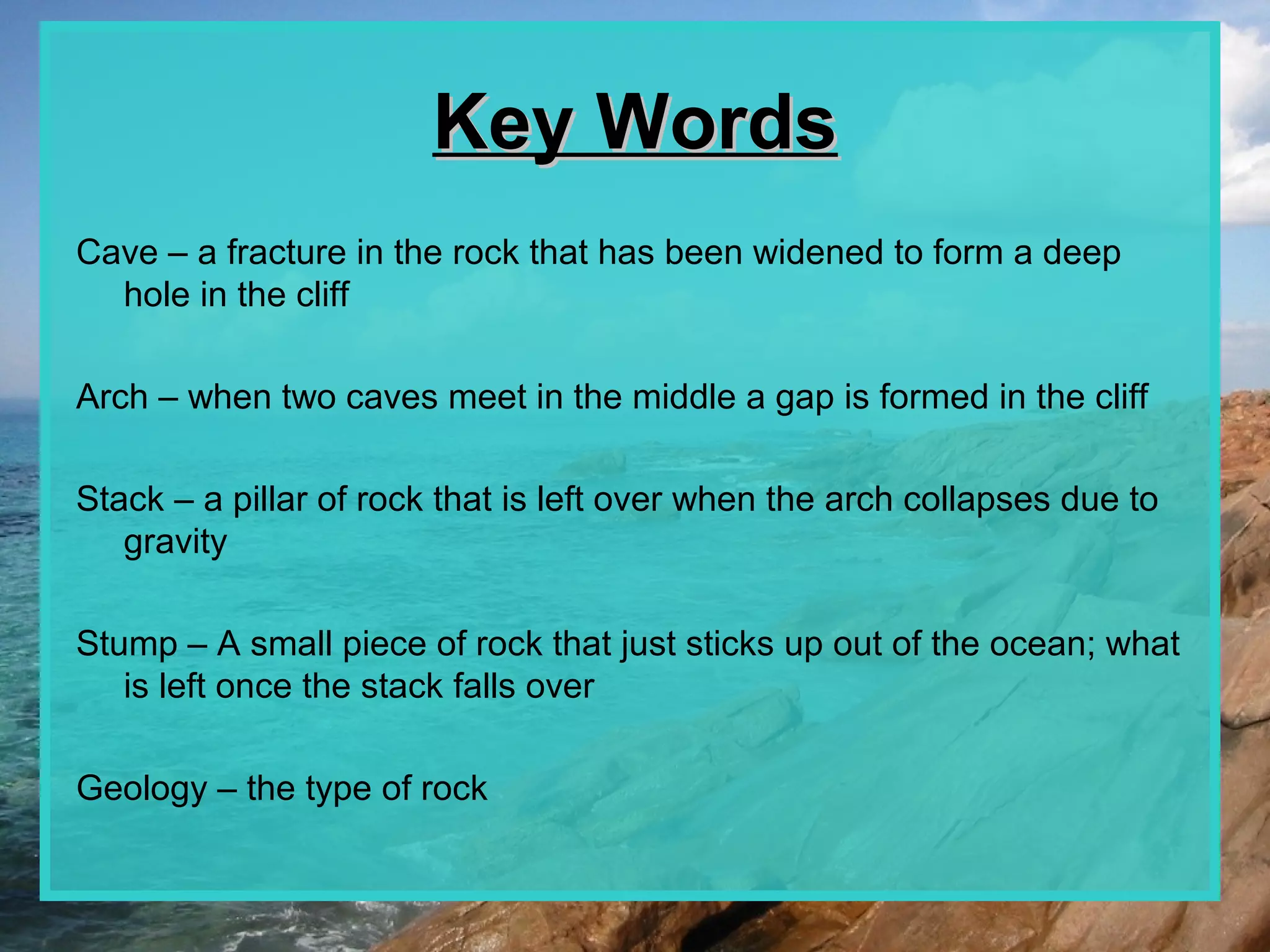 Key Words
Cave – a fracture in the rock that has been widened to form a deep
  hole in the cliff

Arch – when two caves meet in the middle a gap is formed in the cliff

Stack – a pillar of rock that is left over when the arch collapses due to
   gravity

Stump – A small piece of rock that just sticks up out of the ocean; what
   is left once the stack falls over

Geology – the type of rock
 