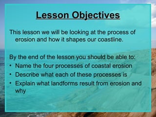Lesson Objectives
This lesson we will be looking at the process of
  erosion and how it shapes our coastline.

By the end of the lesson you should be able to:
• Name the four processes of coastal erosion
• Describe what each of these processes is
• Explain what landforms result from erosion and
  why
 