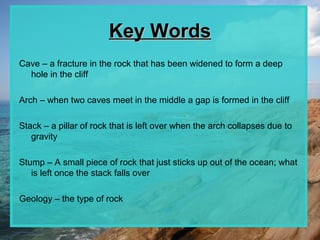 Key Words
Cave – a fracture in the rock that has been widened to form a deep
  hole in the cliff

Arch – when two caves meet in the middle a gap is formed in the cliff

Stack – a pillar of rock that is left over when the arch collapses due to
   gravity

Stump – A small piece of rock that just sticks up out of the ocean; what
   is left once the stack falls over

Geology – the type of rock
 