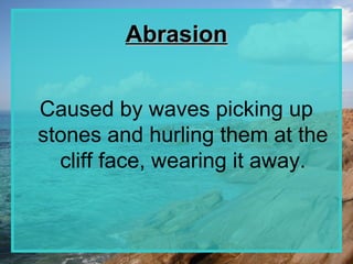 Abrasion


Caused by waves picking up
stones and hurling them at the
  cliff face, wearing it away.
 