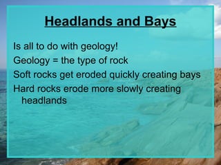 Headlands and Bays
Is all to do with geology!
Geology = the type of rock
Soft rocks get eroded quickly creating bays
Hard rocks erode more slowly creating
  headlands
 