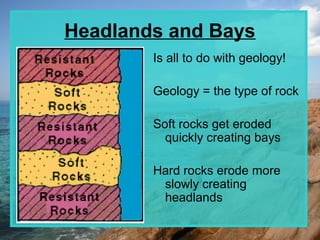 Headlands and Bays
        Is all to do with geology!

        Geology = the type of rock

        Soft rocks get eroded
          quickly creating bays

        Hard rocks erode more
         slowly creating
         headlands
 