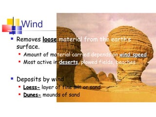 Wind
   Removes loose material from the earth’s
    surface.
       Amount of material carried depends on wind speed
       Most active in deserts, plowed fields, beaches
                       deserts


   Deposits by wind
       Loess- layer of fine silt or sand
       Dunes- mounds of sand
 