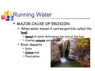 Running Water
   MAJOR CAUSE OF EROSION
       When water moves it carries particle called the
        load.
        load
         
             Speed of water determines the size of the load
         
             Creates canyons and valleys
       River deposits
            Delta
            Oxbow lake
            Flood plains
 
