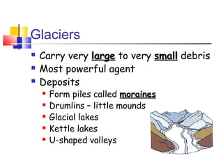 Glaciers
   Carry very large to very small debris
   Most powerful agent
   Deposits
       Form piles called moraines
       Drumlins – little mounds
       Glacial lakes
       Kettle lakes
       U-shaped valleys
 