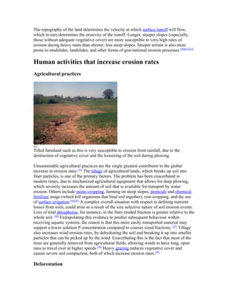 The topography of the land determines the velocity at which surface runoff will flow,
which in turn determines the erosivity of the runoff. Longer, steeper slopes (especially
those without adequate vegetative cover) are more susceptible to very high rates of
erosion during heavy rains than shorter, less steep slopes. Steeper terrain is also more
prone to mudslides, landslides, and other forms of gravitational erosion processes.[30][31][32]

Human activities that increase erosion rates
Agricultural practices




Tilled farmland such as this is very susceptible to erosion from rainfall, due to the
destruction of vegetative cover and the loosening of the soil during plowing.

Unsustainable agricultural practices are the single greatest contributor to the global
increase in erosion rates.[33] The tillage of agricultural lands, which breaks up soil into
finer particles, is one of the primary factors. The problem has been exacerbated in
modern times, due to mechanized agricultural equipment that allows for deep plowing,
which severely increases the amount of soil that is available for transport by water
erosion. Others include mono-cropping, farming on steep slopes, pesticide and chemical
fertilizer usage (which kill organisms that bind soil together), row-cropping, and the use
of surface irrigation.[34][35] A complex overall situation with respect to defining nutrient
losses from soils, could arise as a result of the size selective nature of soil erosion events.
Loss of total phosphorus, for instance, in the finer eroded fraction is greater relative to the
whole soil. [36] Extrapolating this evidence to predict subsequent behaviour within
receiving aquatic systems, the reason is that this more easily transported material may
support a lower solution P concentration compared to coarser sized fractions. [37] Tillage
also increases wind erosion rates, by dehydrating the soil and breaking it up into smaller
particles that can be picked up by the wind. Exacerbating this is the fact that most of the
trees are generally removed from agricultural fields, allowing winds to have long, open
runs to travel over at higher speeds.[38] Heavy grazing reduces vegetative cover and
causes severe soil compaction, both of which increase erosion rates.[39]

Deforestation
 