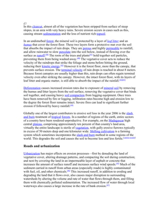In this clearcut, almost all of the vegetation has been stripped from surface of steep
slopes, in an area with very heavy rains. Severe erosion occurs in cases such as this,
causing stream sedimentation and the loss of nutrient rich topsoil.

In an undisturbed forest, the mineral soil is protected by a layer of leaf litter and an
humus that cover the forest floor. These two layers form a protective mat over the soil
that absorbs the impact of rain drops. They are porous and highly permeable to rainfall,
and allow rainwater to slow percolate into the soil below, instead of flowing over the
surface as runoff.[40] The roots of the trees and plants[41] hold together soil particles,
preventing them from being washed away.[40] The vegetative cover acts to reduce the
velocity of the raindrops that strike the foliage and stems before hitting the ground,
reducing their kinetic energy.[42] However it is the forest floor, more than the canopy, that
prevents surface erosion. The terminal velocity of rain drops is reached in about 8 meters.
Because forest canopies are usually higher than this, rain drops can often regain terminal
velocity even after striking the canopy. However, the intact forest floor, with its layers of
leaf litter and organic matter, is still able to absorb the impact of the rainfall.[42][43]

Deforestation causes increased erosion rates due to exposure of mineral soil by removing
the humus and litter layers from the soil surface, removing the vegetative cover that binds
soil together, and causing heavy soil compaction from logging equipment. Once trees
have been removed by fire or logging, infiltration rates become high and erosion low to
the degree the forest floor remains intact. Severe fires can lead to significant further
erosion if followed by heavy rainfall.[44]

Globally one of the largest contributors to erosive soil loss in the year 2006 is the slash
and burn treatment of tropical forests. In a number of regions of the earth, entire sectors
of a country have been rendered unproductive. For example, on the Madagascar high
central plateau, comprising approximately ten percent of that country's land area,
virtually the entire landscape is sterile of vegetation, with gully erosive furrows typically
in excess of 50 meters deep and one kilometer wide. Shifting cultivation is a farming
system which sometimes incorporates the slash and burn method in some regions of the
world. This degrades the soil and causes the soil to become less and less fertile.[citation needed]

Roads and urbanization

Urbanization has major effects on erosion processes—first by denuding the land of
vegetative cover, altering drainage patterns, and compacting the soil during construction;
and next by covering the land in an impermeable layer of asphalt or concrete that
increases the amount of surface runoff and increases surface wind speeds.[45] Much of the
sediment carried in runoff from urban areas (especially roads) is highly contaminated
with fuel, oil, and other chemicals.[46] This increased runoff, in addition to eroding and
degrading the land that it flows over, also causes major disruption to surrounding
watersheds by altering the volume and rate of water that flows through them, and filling
them with chemically polluted sedimentation. The increased flow of water through local
waterways also causes a large increase in the rate of bank erosion.[47]
 