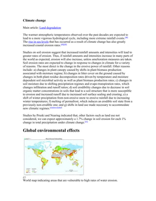 Climate change

Main article: Land degradation

The warmer atmospheric temperatures observed over the past decades are expected to
lead to a more vigorous hydrological cycle, including more extreme rainfall events.[48]
The rise in sea levels that has occurred as a result of climate change has also greatly
increased coastal erosion rates.[49][50]

Studies on soil erosion suggest that increased rainfall amounts and intensities will lead to
greater rates of erosion. Thus, if rainfall amounts and intensities increase in many parts of
the world as expected, erosion will also increase, unless amelioration measures are taken.
Soil erosion rates are expected to change in response to changes in climate for a variety
of reasons. The most direct is the change in the erosive power of rainfall. Other reasons
include: a) changes in plant canopy caused by shifts in plant biomass production
associated with moisture regime; b) changes in litter cover on the ground caused by
changes in both plant residue decomposition rates driven by temperature and moisture
dependent soil microbial activity as well as plant biomass production rates; c) changes in
soil moisture due to shifting precipitation regimes and evapo-transpiration rates, which
changes infiltration and runoff ratios; d) soil erodibility changes due to decrease in soil
organic matter concentrations in soils that lead to a soil structure that is more susceptible
to erosion and increased runoff due to increased soil surface sealing and crusting; e) a
shift of winter precipitation from non-erosive snow to erosive rainfall due to increasing
winter temperatures; f) melting of permafrost, which induces an erodible soil state from a
previously non-erodible one; and g) shifts in land use made necessary to accommodate
new climatic regimes.[citation needed]

Studies by Pruski and Nearing indicated that, other factors such as land use not
considered, we can expect approximately a 1.7% change in soil erosion for each 1%
change in total precipitation under climate change.[51]

Global environmental effects




World map indicating areas that are vulnerable to high rates of water erosion.
 