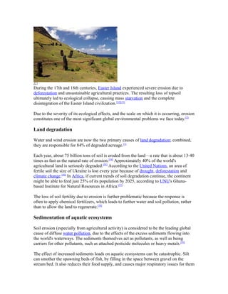 During the 17th and 18th centuries, Easter Island experienced severe erosion due to
deforestation and unsustainable agricultural practices. The resulting loss of topsoil
ultimately led to ecological collapse, causing mass starvation and the complete
disintegration of the Easter Island civilization.[52][53]

Due to the severity of its ecological effects, and the scale on which it is occurring, erosion
constitutes one of the most significant global environmental problems we face today. [2]

Land degradation

Water and wind erosion are now the two primary causes of land degradation; combined,
they are responsible for 84% of degraded acreage.[1]

Each year, about 75 billion tons of soil is eroded from the land—a rate that is about 13-40
times as fast as the natural rate of erosion.[54] Approximately 40% of the world's
agricultural land is seriously degraded.[55] According to the United Nations, an area of
fertile soil the size of Ukraine is lost every year because of drought, deforestation and
climate change.[56] In Africa, if current trends of soil degradation continue, the continent
might be able to feed just 25% of its population by 2025, according to UNU's Ghana-
based Institute for Natural Resources in Africa.[57]

The loss of soil fertility due to erosion is further problematic because the response is
often to apply chemical fertilizers, which leads to further water and soil pollution, rather
than to allow the land to regenerate.[58]

Sedimentation of aquatic ecosystems

Soil erosion (especially from agricultural activity) is considered to be the leading global
cause of diffuse water pollution, due to the effects of the excess sediments flowing into
the world's waterways. The sediments themselves act as pollutants, as well as being
carriers for other pollutants, such as attached pesticide molecules or heavy metals.[59]

The effect of increased sediments loads on aquatic ecosystems can be catastrophic. Silt
can smother the spawning beds of fish, by filling in the space between gravel on the
stream bed. It also reduces their food supply, and causes major respiratory issues for them
 