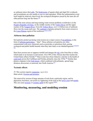 as sediment enters their gills. The biodiversity of aquatic plant and algal life is reduced,
and invertebrates are also unable to survive and reproduce. While the sedimentation event
itself might be relatively short-lived, the ecological disruption caused by the mass die off
often persists long into the future.[60]

One of the most serious and long-running water erosion problems worldwide is in the
People's Republic of China, on the middle reaches of the Yellow River and the upper
reaches of the Yangtze River. From the Yellow River, over 1.6 billion tons of sediment
flows into the ocean each year. The sediment originates primarily from water erosion in
the Loess Plateau region of the northwest.[citation needed]

Airborne dust pollution

Soil particles picked up during wind erosion are a major source of air pollution, in the
form of airborne particulates—"dust". These airborne soil particles are often
contaminated with toxic chemicals such as pesticides or petroleum fuels, posing
ecological and public health hazards when they later land, or are inhaled/ingested.[61][62][63]
[64]



Dust from erosion acts to suppress rainfall and changes the sky color from blue to white,
which leads to an increase in red sunsets. Over 50% of the African dust that reaches the
United States affects Florida.[65] Dust events have been linked to a decline in the health of
coral reefs across the Caribbean and Florida, primarily since the 1970s.[66] Similar dust
plumes originate in the Gobi desert, which combined with pollutants, spread large
distances downwind, or eastward, into North America.[67]

Tectonic effects

  This section requires expansion. (April 2012)
Main article: Erosion and tectonics

The removal by erosion of large amounts of rock from a particular region, and its
deposition elsewhere, can result in a lightening of the load on the lower crust and mantle.
This can cause tectonic or isostatic uplift in the region.[68][69]

Monitoring, measuring, and modeling erosion
 