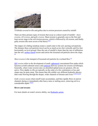 A hillside covered in rills and gullies due to erosion processes caused by rainfall

There are three primary types of erosion that occur as a direct result of rainfall—sheet
erosion, rill erosion, and gully erosion. Sheet erosion is generally seen as the first and
least severe stage in the soil erosion process, which is followed by rill erosion, and finally
gully erosion (the most severe of the three).[4][5]

The impact of a falling raindrop creates a small crater in the soil, ejecting soil particles.
The distance these soil particles travel can be as much as two feet vertically and five feet
horizontally on level ground. Once the rate of rainfall is faster than the rate of infiltration
into the soil, surface runoff occurs and carries the loosened soil particles down the slope.
[6]



Sheet erosion is the transport of loosened soil particles by overland flow.[6]

Rill erosion refers to the development of small, ephemeral concentrated flow paths which
function as both sediment source and sediment delivery systems for erosion on hillslopes.
Generally, where water erosion rates on disturbed upland areas are greatest, rills are
active. Flow depths in rills are typically on the order of a few centimeters or less and
slopes may be quite steep. This means that rills exhibit very different hydraulic physics
than water flowing through the deeper, wider channels of streams and rivers.[citation needed]

Gully erosion occurs when runoff water accumulates, and then rapidly flows in narrow
channels during or immediately after heavy rains or melting snow, removing soil to a
considerable depth.[7][8][9]

Rivers and streams

For more details on water's erosive ability, see Hydraulic action.
 