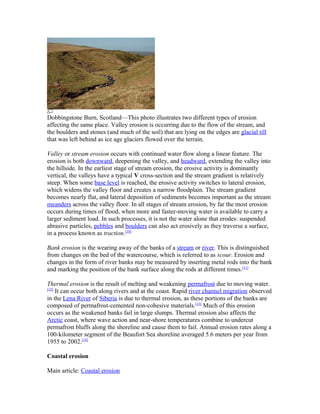 Dobbingstone Burn, Scotland—This photo illustrates two different types of erosion
affecting the same place. Valley erosion is occurring due to the flow of the stream, and
the boulders and stones (and much of the soil) that are lying on the edges are glacial till
that was left behind as ice age glaciers flowed over the terrain.

Valley or stream erosion occurs with continued water flow along a linear feature. The
erosion is both downward, deepening the valley, and headward, extending the valley into
the hillside. In the earliest stage of stream erosion, the erosive activity is dominantly
vertical, the valleys have a typical V cross-section and the stream gradient is relatively
steep. When some base level is reached, the erosive activity switches to lateral erosion,
which widens the valley floor and creates a narrow floodplain. The stream gradient
becomes nearly flat, and lateral deposition of sediments becomes important as the stream
meanders across the valley floor. In all stages of stream erosion, by far the most erosion
occurs during times of flood, when more and faster-moving water is available to carry a
larger sediment load. In such processes, it is not the water alone that erodes: suspended
abrasive particles, pebbles and boulders can also act erosively as they traverse a surface,
in a process known as traction.[10]

Bank erosion is the wearing away of the banks of a stream or river. This is distinguished
from changes on the bed of the watercourse, which is referred to as scour. Erosion and
changes in the form of river banks may be measured by inserting metal rods into the bank
and marking the position of the bank surface along the rods at different times.[11]

Thermal erosion is the result of melting and weakening permafrost due to moving water.
[12]
     It can occur both along rivers and at the coast. Rapid river channel migration observed
in the Lena River of Siberia is due to thermal erosion, as these portions of the banks are
composed of permafrost-cemented non-cohesive materials.[13] Much of this erosion
occurs as the weakened banks fail in large slumps. Thermal erosion also affects the
Arctic coast, where wave action and near-shore temperatures combine to undercut
permafrost bluffs along the shoreline and cause them to fail. Annual erosion rates along a
100-kilometer segment of the Beaufort Sea shoreline averaged 5.6 meters per year from
1955 to 2002.[14]

Coastal erosion

Main article: Coastal erosion
 
