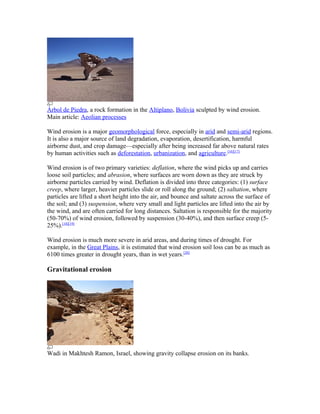 Árbol de Piedra, a rock formation in the Altiplano, Bolivia sculpted by wind erosion.
Main article: Aeolian processes

Wind erosion is a major geomorphological force, especially in arid and semi-arid regions.
It is also a major source of land degradation, evaporation, desertification, harmful
airborne dust, and crop damage—especially after being increased far above natural rates
by human activities such as deforestation, urbanization, and agriculture.[16][17]

Wind erosion is of two primary varieties: deflation, where the wind picks up and carries
loose soil particles; and abrasion, where surfaces are worn down as they are struck by
airborne particles carried by wind. Deflation is divided into three categories: (1) surface
creep, where larger, heavier particles slide or roll along the ground; (2) saltation, where
particles are lifted a short height into the air, and bounce and saltate across the surface of
the soil; and (3) suspension, where very small and light particles are lifted into the air by
the wind, and are often carried for long distances. Saltation is responsible for the majority
(50-70%) of wind erosion, followed by suspension (30-40%), and then surface creep (5-
25%).[18][19]

Wind erosion is much more severe in arid areas, and during times of drought. For
example, in the Great Plains, it is estimated that wind erosion soil loss can be as much as
6100 times greater in drought years, than in wet years.[20]

Gravitational erosion




Wadi in Makhtesh Ramon, Israel, showing gravity collapse erosion on its banks.
 