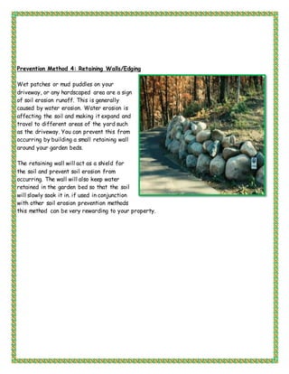 Prevention Method 4: Retaining Walls/Edging
Wet patches or mud puddles on your
driveway, or any hardscaped area are a sign
of soil erosion runoff. This is generally
caused by water erosion. Water erosion is
affecting the soil and making it expand and
travel to different areas of the yard such
as the driveway. You can prevent this from
occurring by building a small retaining wall
around your garden beds.
The retaining wall will act as a shield for
the soil and prevent soil erosion from
occurring. The wall will also keep water
retained in the garden bed so that the soil
will slowly soak it in. if used in conjunction
with other soil erosion prevention methods
this method can be very rewarding to your property.
 
