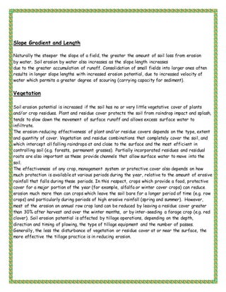 Slope Gradient and Length
Naturally the steeper the slope of a field, the greater the amount of soil loss from erosion
by water. Soil erosion by water also increases as the slope length increases
due to the greater accumulation of runoff. Consolidation of small fields into larger ones often
results in longer slope lengths with increased erosion potential, due to increased velocity of
water which permits a greater degree of scouring (carrying capacity for sediment).
Vegetation
Soil erosion potential is increased if the soil has no or very little vegetative cover of plants
and/or crop residues. Plant and residue cover protects the soil from raindrop impact and splash,
tends to slow down the movement of surface runoff and allows excess surface water to
infiltrate.
The erosion-reducing effectiveness of plant and/or residue covers depends on the type, extent
and quantity of cover. Vegetation and residue combinations that completely cover the soil, and
which intercept all falling raindrops at and close to the surface and the most efficient in
controlling soil (e.g. forests, permanent grasses). Partially incorporated residues and residual
roots are also important as these provide channels that allow surface water to move into the
soil.
The effectiveness of any crop, management system or protective cover also depends on how
much protection is available at various periods during the year, relative to the amount of erosive
rainfall that falls during these periods. In this respect, crops which provide a food, protective
cover for a major portion of the year (for example, alfalfa or winter cover crops) can reduce
erosion much more than can crops which leave the soil bare for a longer period of time (e.g. row
crops) and particularly during periods of high erosive rainfall (spring and summer). However,
most of the erosion on annual row crop land can be reduced by leaving a residue cover greater
than 30% after harvest and over the winter months, or by inter-seeding a forage crop (e.g. red
clover). Soil erosion potential is affected by tillage operations, depending on the depth,
direction and timing of plowing, the type of tillage equipment and the number of passes.
Generally, the less the disturbance of vegetation or residue cover at or near the surface, the
more effective the tillage practice is in reducing erosion.
 