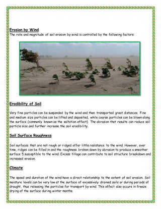 Erosion by Wind
The rate and magnitude of soil erosion by wind is controlled by the following factors:
Erodibility of Soil
Very fine particles can be suspended by the wind and then transported great distances. Fine
and medium size particles can be lifted and deposited, while coarse particles can be blown along
the surface (commonly known as the saltation effect). The abrasion that results can reduce soil
particle size and further increase the soil erodibility.
Soil Surface Roughness
Soil surfaces that are not rough or ridged offer little resistance to the wind. However, over
time, ridges can be filled in and the roughness broken down by abrasion to produce a smoother
surface 5 susceptible to the wind. Excess tillage can contribute to soil structure breakdown and
increased erosion.
Climate
The speed and duration of the wind have a direct relationship to the extent of soil erosion. Soil
moisture levels can be very low at the surface of excessively drained soils or during periods of
drought, thus releasing the particles for transport by wind. This effect also occurs in freeze
drying of the surface during winter months.
 