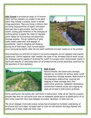 Gully Erosion is an advanced stage of rill erosion
where surface channels are eroded to the point
where they become a nuisance factor in normal
tillage operations. There are farms in Ontario that
are losing large quantities of topsoil and subsoil
each year due to gully erosion. Surface water
runoff, causing gully formation or the enlarging of
existing gullies, is usually the result of improper
outlet design for local surface and subsurface
drainage systems. The soil instability of gully
banks, usually associated with seepage of
groundwater, leads to sloughing and slumping
(caving-in) of bank slopes. Such failures usually
occur during spring months when the soil water conditions are most conducive to the problem.
Gully formations are difficult to control if corrective measures are not designed and properly
constructed. Control measures must consider the cause of the increased flow of water across
the landscape and be capable of directing the runoff to a proper outlet. Gully erosion results in
significant amounts of land being taken out of production and creates hazardous conditions for
the operators of farm machinery.
Bank Erosion
Natural streams and constructed drainage
channels act as outlets for surface water runoff
and subsurface drainage systems. Bank erosion is
the progressive undercutting, scouring and
slumping of these drainage ways. Poor
construction practices, inadequate maintenance,
uncontrolled livestock access and cropping too
close can all lead to bank erosion problems.
Poorly constructed tile outlets also contribute to bank erosion. Some do not function properly
because they have no rigid outlet pipe, have an inadequate splash pad or no splash pad at all, or
have outlet pipes that have been damaged by erosion, machinery or bank cave-ins.
The direct damages from bank erosion include loss of productive farmland, undermining of
structures such as bridges, increased need to clean out and maintain drainage channels and
washing out of lanes, roads and fence rows.
 