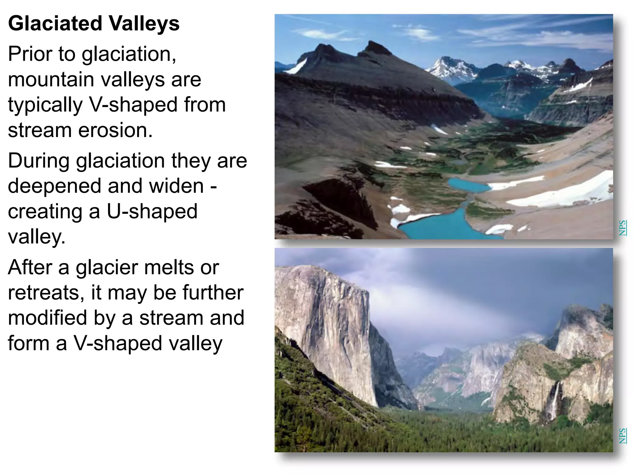 Glaciated Valleys
Prior to glaciation,
mountain valleys are
typically V-shaped from
stream erosion.
During glaciation they are
deepened and widen -
creating a U-shaped
valley.
After a glacier melts or
retreats, it may be further
modified by a stream and
form a V-shaped valley
NPS
NPS
 