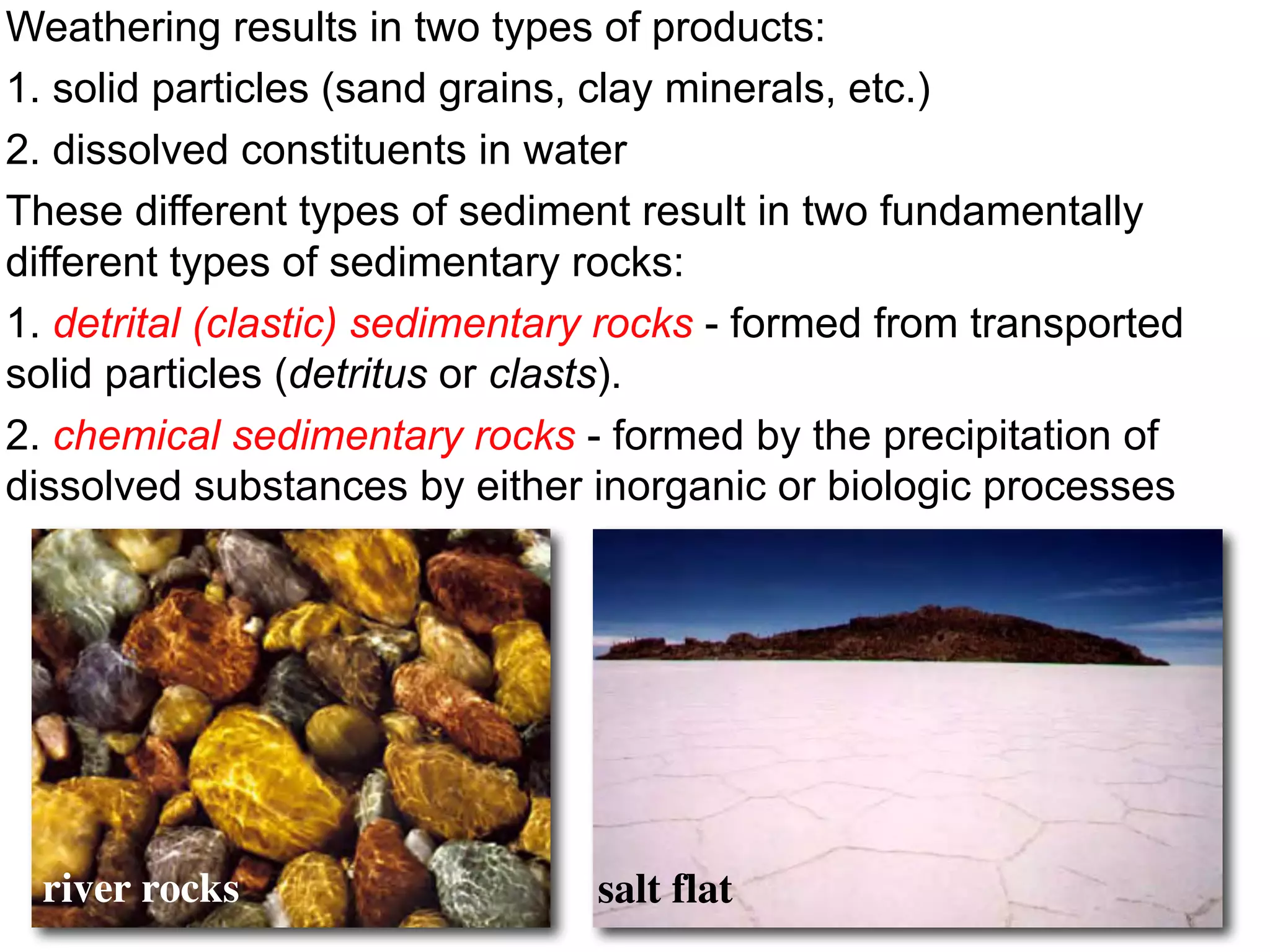 Weathering results in two types of products:
1. solid particles (sand grains, clay minerals, etc.)
2. dissolved constituents in water
These different types of sediment result in two fundamentally
different types of sedimentary rocks:
1. detrital (clastic) sedimentary rocks - formed from transported
solid particles (detritus or clasts).
2. chemical sedimentary rocks - formed by the precipitation of
dissolved substances by either inorganic or biologic processes
river rocks salt flat
 
