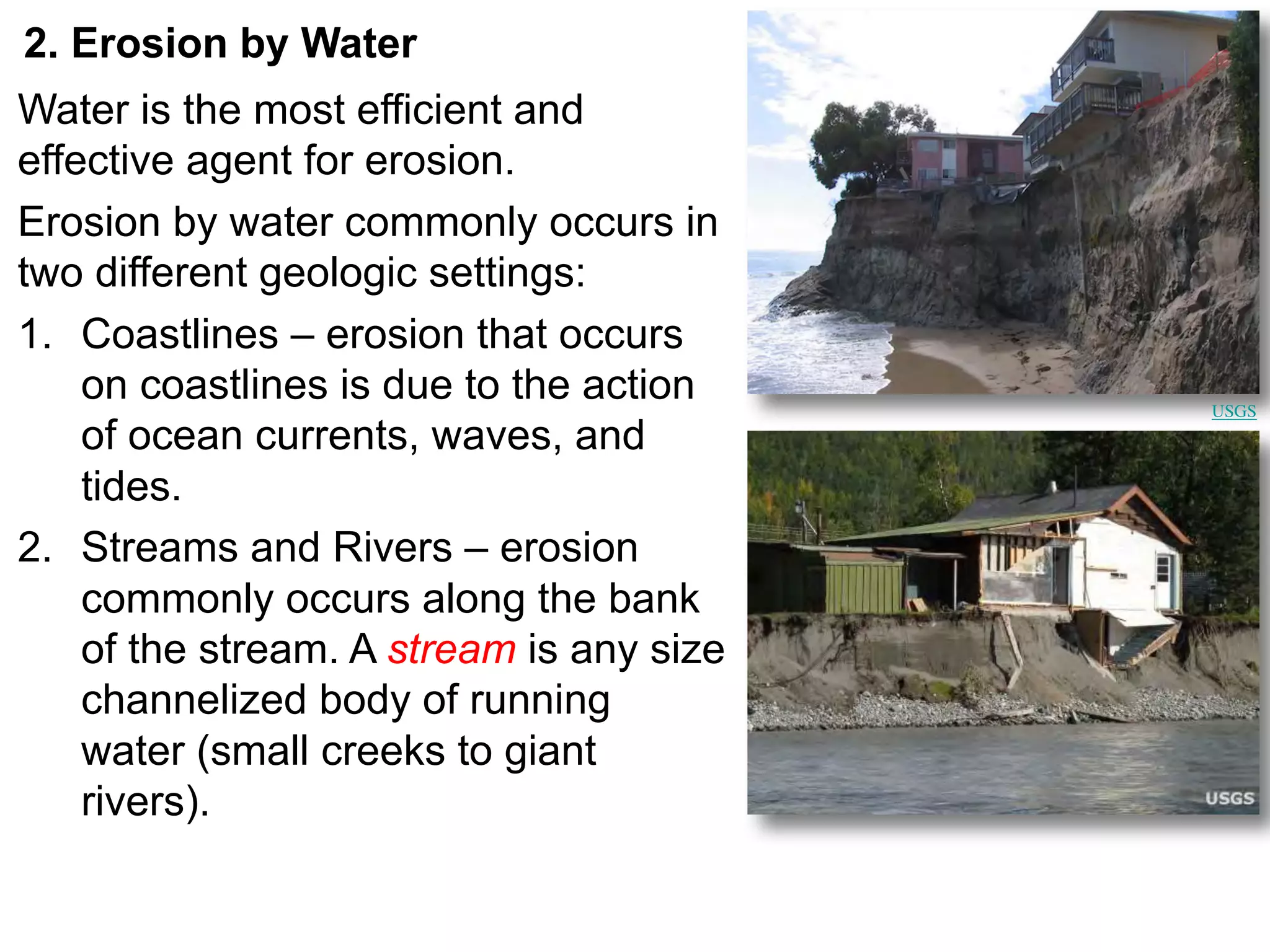 2. Erosion by Water
Water is the most efficient and
effective agent for erosion.
Erosion by water commonly occurs in
two different geologic settings:
1. Coastlines – erosion that occurs
on coastlines is due to the action
of ocean currents, waves, and
tides.
2. Streams and Rivers – erosion
commonly occurs along the bank
of the stream. A stream is any size
channelized body of running
water (small creeks to giant
rivers).
USGS
 