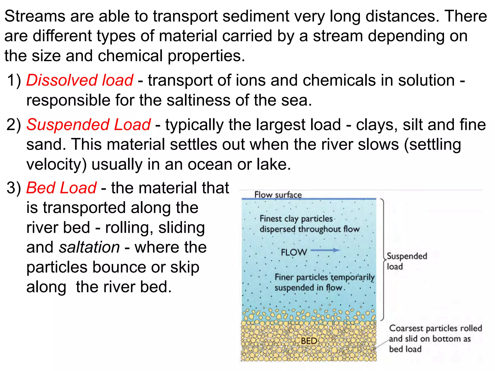 Streams are able to transport sediment very long distances. There
are different types of material carried by a stream depending on
the size and chemical properties.
1) Dissolved load - transport of ions and chemicals in solution -
responsible for the saltiness of the sea.
2) Suspended Load - typically the largest load - clays, silt and fine
sand. This material settles out when the river slows (settling
velocity) usually in an ocean or lake.
3) Bed Load - the material that
is transported along the
river bed - rolling, sliding
and saltation - where the
particles bounce or skip
along the river bed.
 