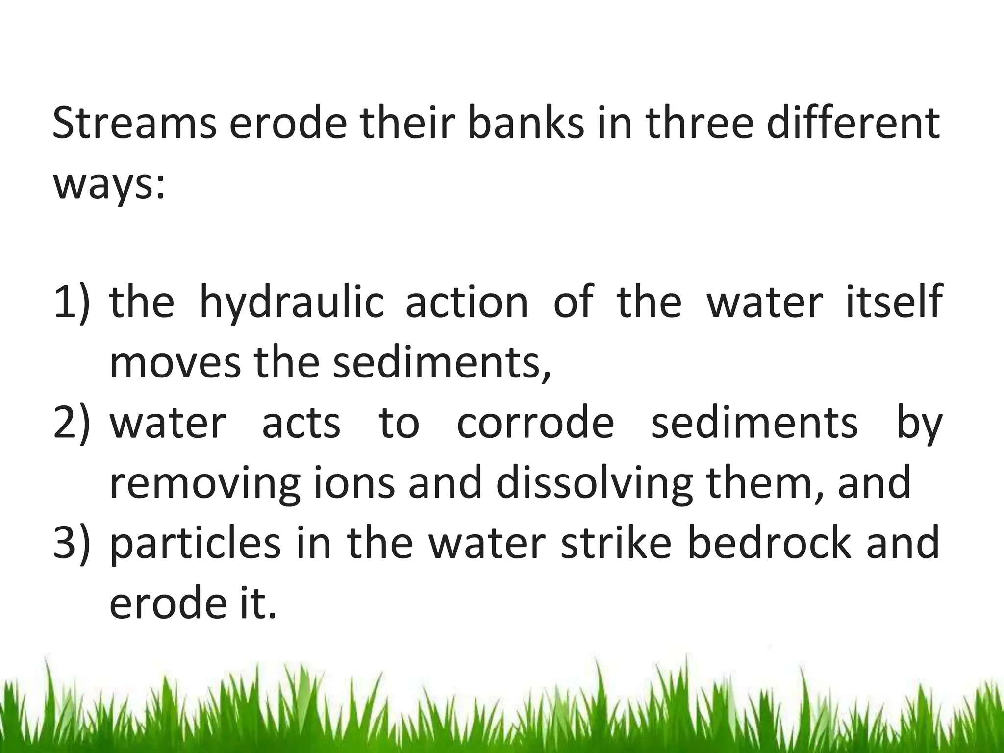 Streams erode their banks in three different
ways:
1) the hydraulic action of the water itself
moves the sediments,
2) water acts to corrode sediments by
removing ions and dissolving them, and
3) particles in the water strike bedrock and
erode it.
 