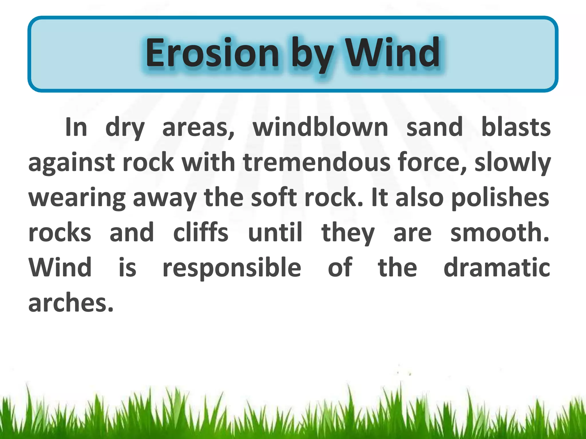In dry areas, windblown sand blasts
against rock with tremendous force, slowly
wearing away the soft rock. It also polishes
until
rocks and cliffs
Wind is responsible
they are smooth.
of the dramatic
arches.
Erosion by Wind
 