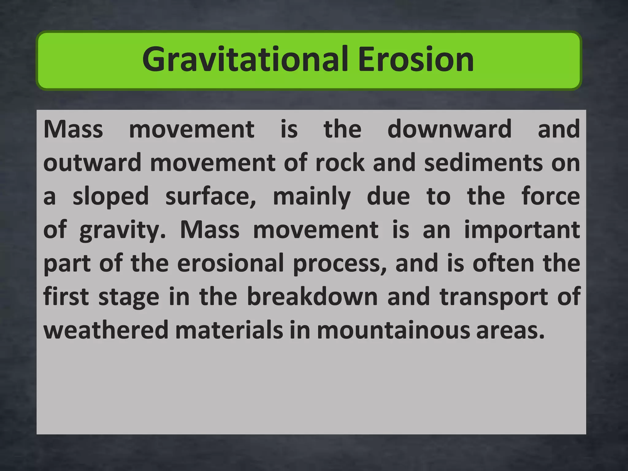 Mass movement is the downward and
outward movement of rock and sediments on
a sloped surface, mainly due to the force
of gravity. Mass movement is an important
part of the erosional process, and is often the
first stage in the breakdown and transport of
weathered materials in mountainous areas.
Gravitational Erosion
 