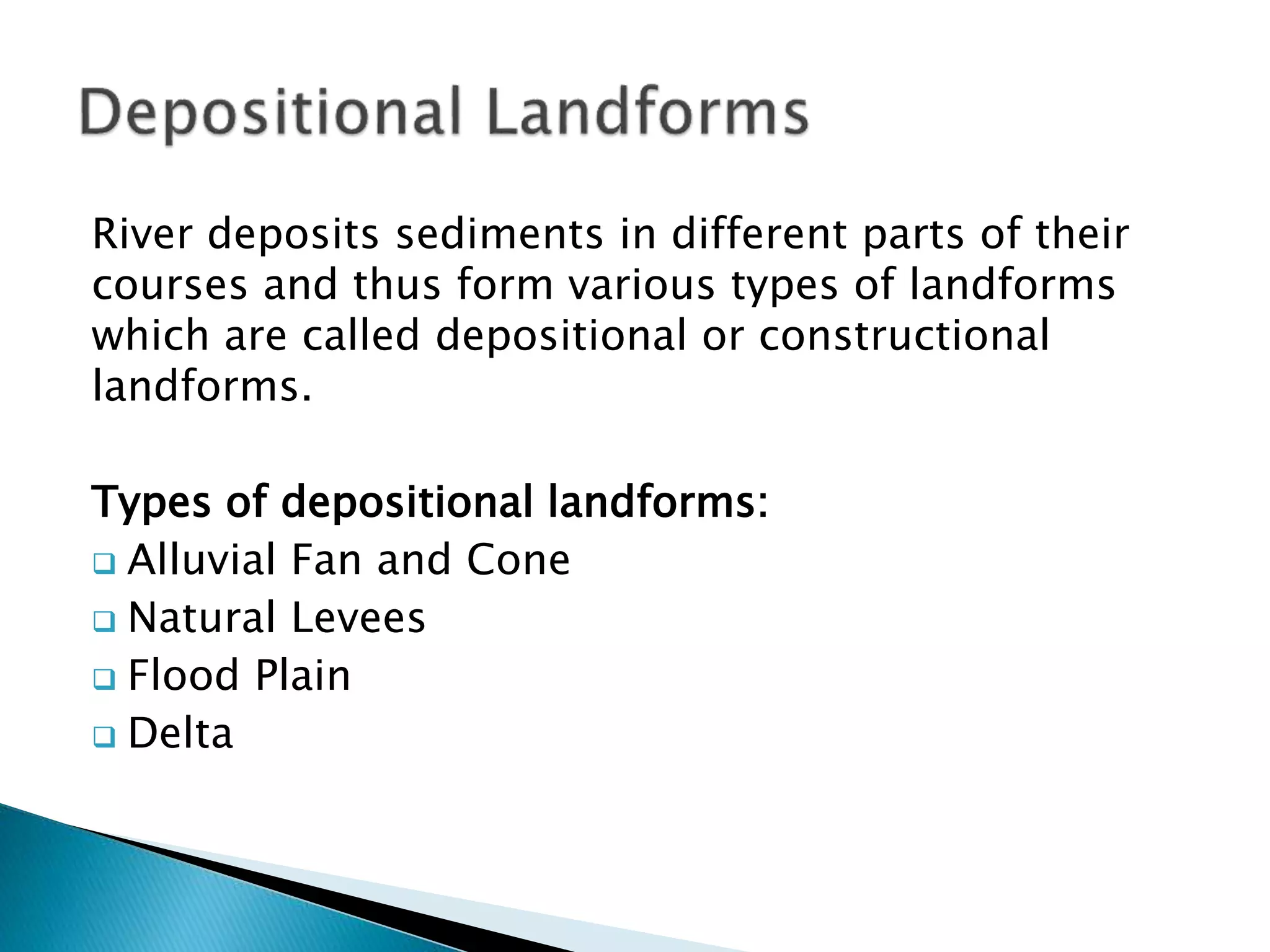 River deposits sediments in different parts of their 
courses and thus form various types of landforms 
which are called depositional or constructional 
landforms. 
Types of depositional landforms: 
 Alluvial Fan and Cone 
 Natural Levees 
 Flood Plain 
 Delta 
 
