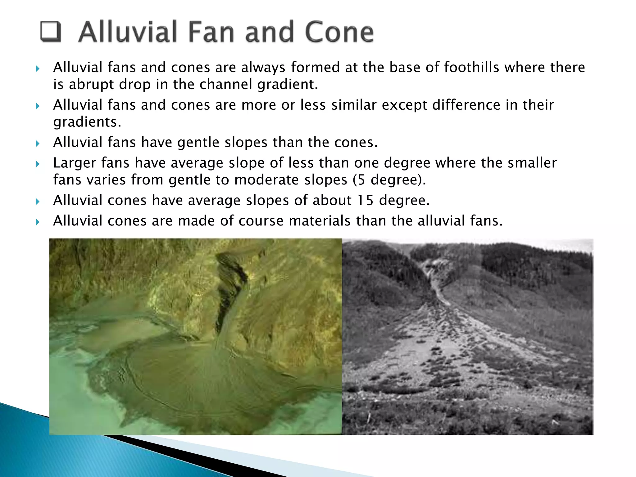  Alluvial fans and cones are always formed at the base of foothills where there 
is abrupt drop in the channel gradient. 
 Alluvial fans and cones are more or less similar except difference in their 
gradients. 
 Alluvial fans have gentle slopes than the cones. 
 Larger fans have average slope of less than one degree where the smaller 
fans varies from gentle to moderate slopes (5 degree). 
 Alluvial cones have average slopes of about 15 degree. 
 Alluvial cones are made of course materials than the alluvial fans. 
 