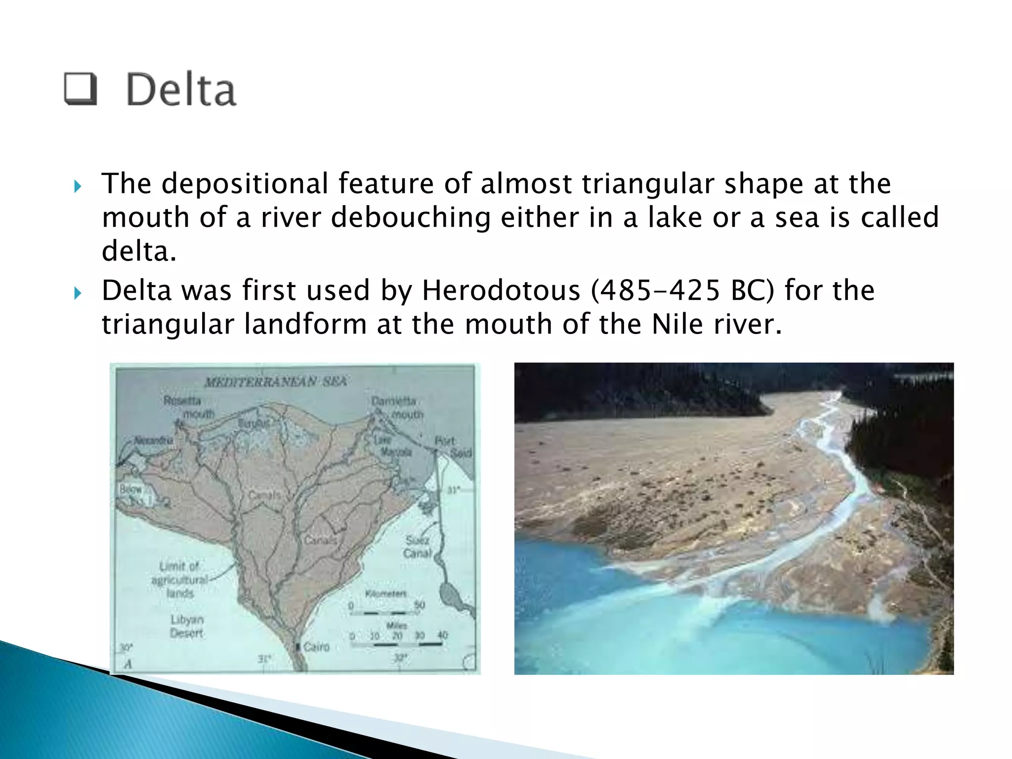  The depositional feature of almost triangular shape at the 
mouth of a river debouching either in a lake or a sea is called 
delta. 
 Delta was first used by Herodotous (485-425 BC) for the 
triangular landform at the mouth of the Nile river. 
 