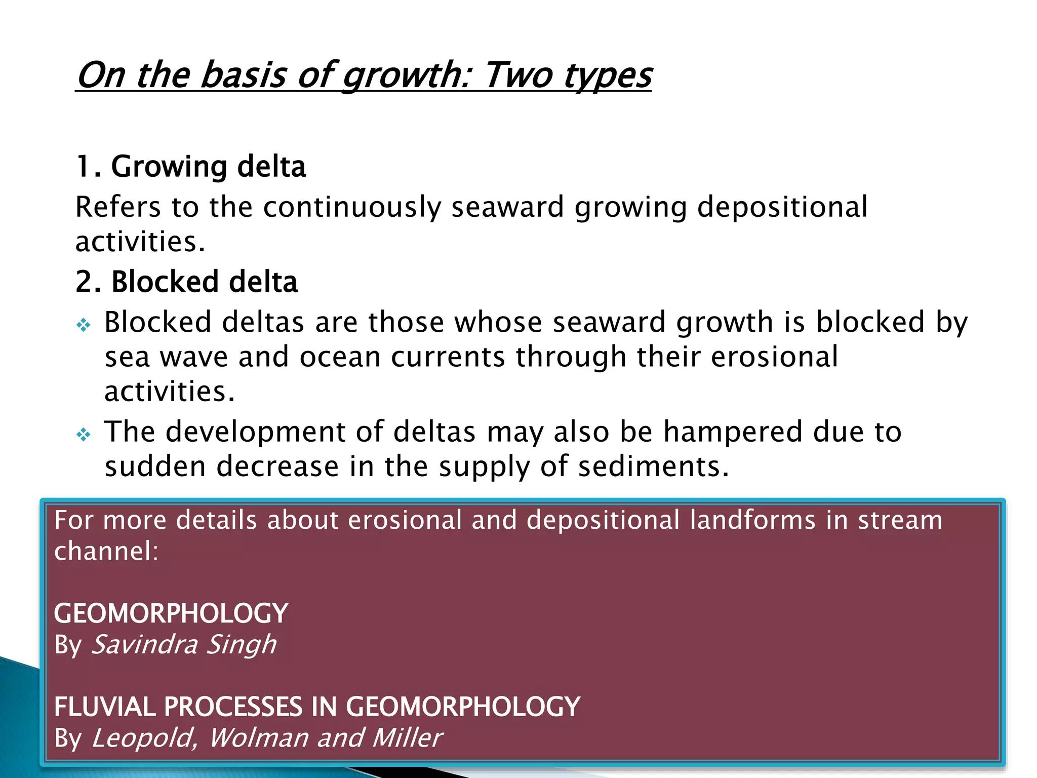 On the basis of growth: Two types 
1. Growing delta 
Refers to the continuously seaward growing depositional 
activities. 
2. Blocked delta 
 Blocked deltas are those whose seaward growth is blocked by 
sea wave and ocean currents through their erosional 
activities. 
 The development of deltas may also be hampered due to 
sudden decrease in the supply of sediments. 
For more details about erosional and depositional landforms in stream 
channel: 
GEOMORPHOLOGY 
By Savindra Singh 
FLUVIAL PROCESSES IN GEOMORPHOLOGY 
By Leopold, Wolman and Miller 
